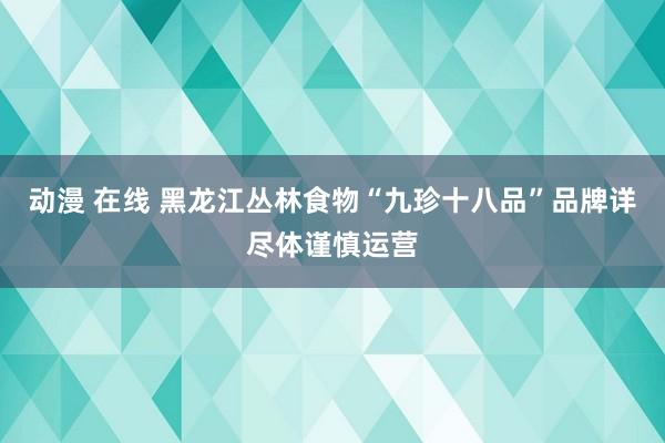 动漫 在线 黑龙江丛林食物“九珍十八品”品牌详尽体谨慎运营