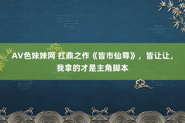 AV色妹妹网 扛鼎之作《皆市仙尊》，皆让让，我拿的才是主角脚本