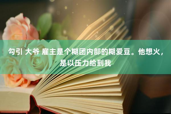 勾引 大爷 雇主是个糊团内部的糊爱豆。他想火，是以压力给到我