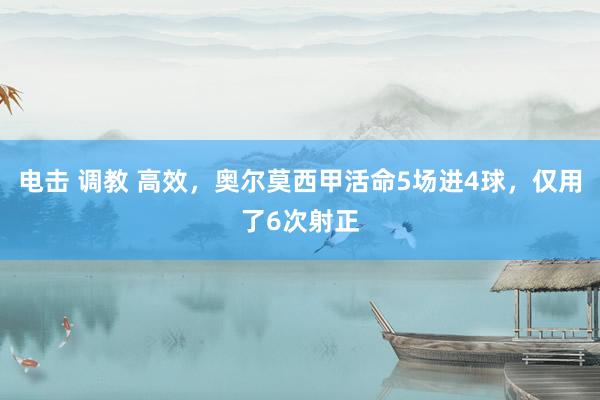 电击 调教 高效，奥尔莫西甲活命5场进4球，仅用了6次射正