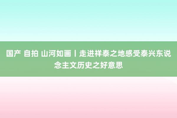 国产 自拍 山河如画丨走进祥泰之地感受泰兴东说念主文历史之好意思