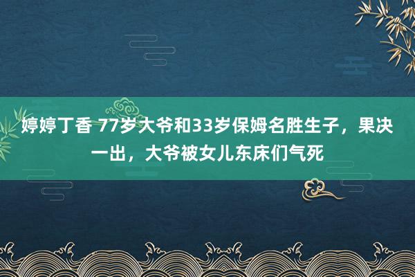 婷婷丁香 77岁大爷和33岁保姆名胜生子，果决一出，大爷被女儿东床们气死