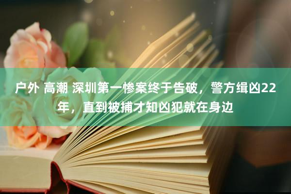 户外 高潮 深圳第一惨案终于告破，警方缉凶22年，直到被捕才知凶犯就在身边