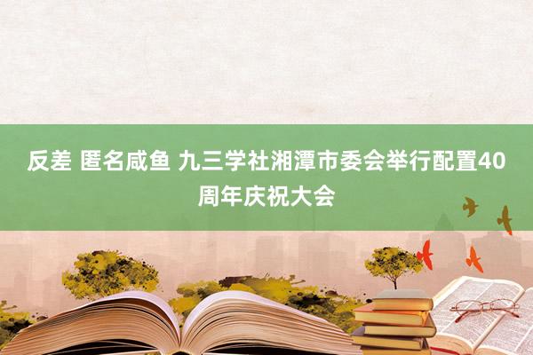 反差 匿名咸鱼 九三学社湘潭市委会举行配置40周年庆祝大会