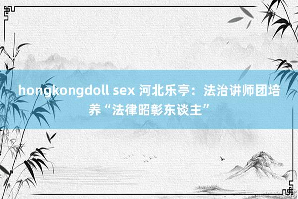 hongkongdoll sex 河北乐亭：法治讲师团培养“法律昭彰东谈主”