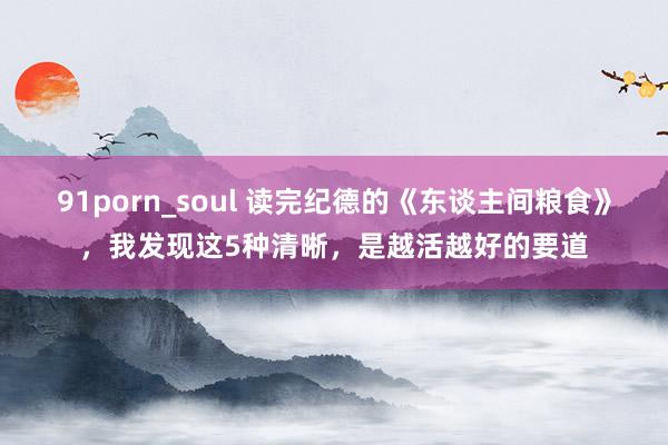 91porn_soul 读完纪德的《东谈主间粮食》，我发现这5种清晰，是越活越好的要道