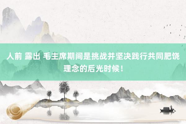 人前 露出 毛主席期间是挑战并坚决践行共同肥饶理念的后光时候！