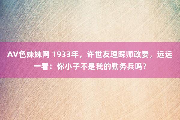 AV色妹妹网 1933年，许世友理睬师政委，远远一看：你小子不是我的勤务兵吗？