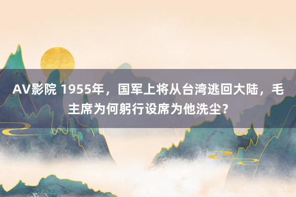 AV影院 1955年，国军上将从台湾逃回大陆，毛主席为何躬行设席为他洗尘？