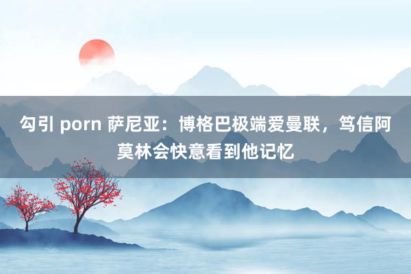 勾引 porn 萨尼亚：博格巴极端爱曼联，笃信阿莫林会快意看到他记忆