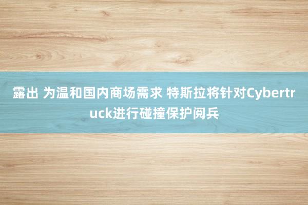 露出 为温和国内商场需求 特斯拉将针对Cybertruck进行碰撞保护阅兵