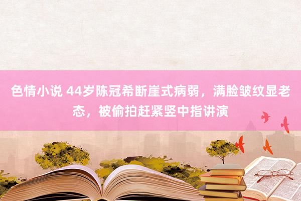 色情小说 44岁陈冠希断崖式病弱，满脸皱纹显老态，被偷拍赶紧竖中指讲演