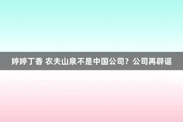 婷婷丁香 农夫山泉不是中国公司？公司再辟谣