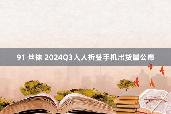 91 丝袜 2024Q3人人折叠手机出货量公布