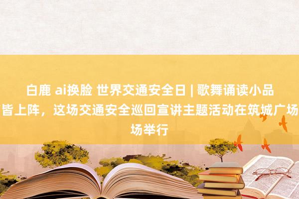 白鹿 ai换脸 世界交通安全日 | 歌舞诵读小品相声皆上阵，这场交通安全巡回宣讲主题活动在筑城广场举行