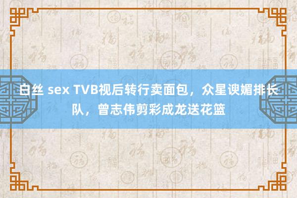 白丝 sex TVB视后转行卖面包，众星谀媚排长队，曾志伟剪彩成龙送花篮