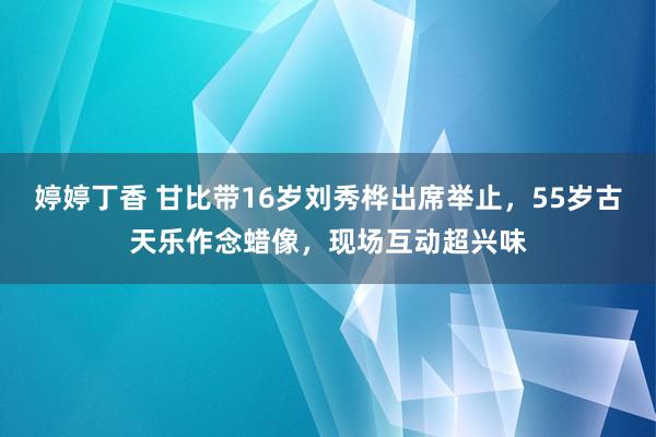 婷婷丁香 甘比带16岁刘秀桦出席举止，55岁古天乐作念蜡像，现场互动超兴味