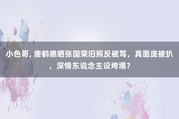 小色哥， 唐鹤德晒张国荣旧照反被骂，真面庞被扒，深情东说念主设垮塌？