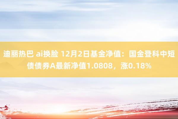 迪丽热巴 ai换脸 12月2日基金净值：国金登科中短债债券A最新净值1.0808，涨0.18%