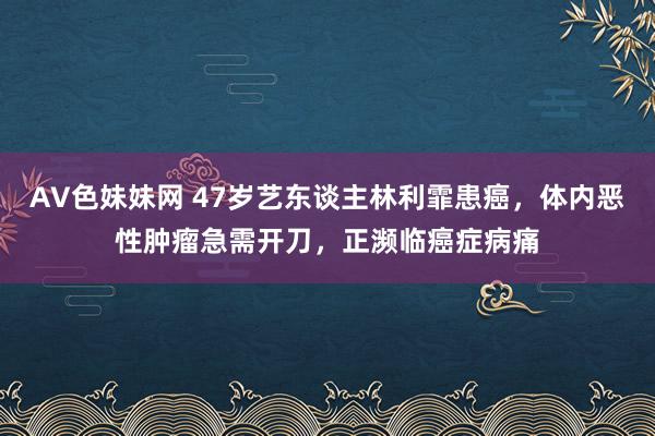 AV色妹妹网 47岁艺东谈主林利霏患癌，体内恶性肿瘤急需开刀，正濒临癌症病痛