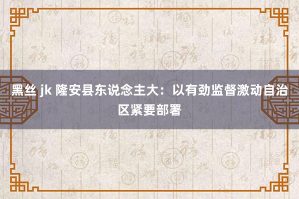 黑丝 jk 隆安县东说念主大：以有劲监督激动自治区紧要部署