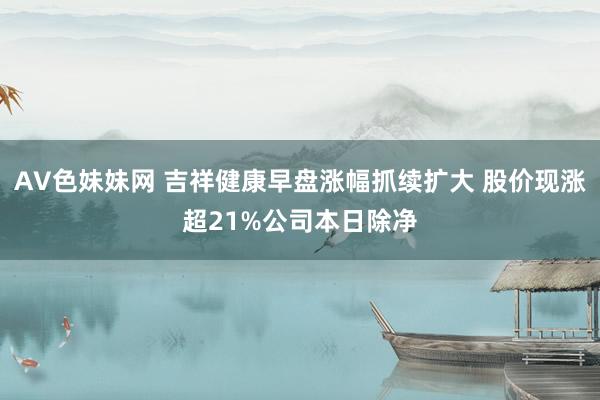 AV色妹妹网 吉祥健康早盘涨幅抓续扩大 股价现涨超21%公司本日除净