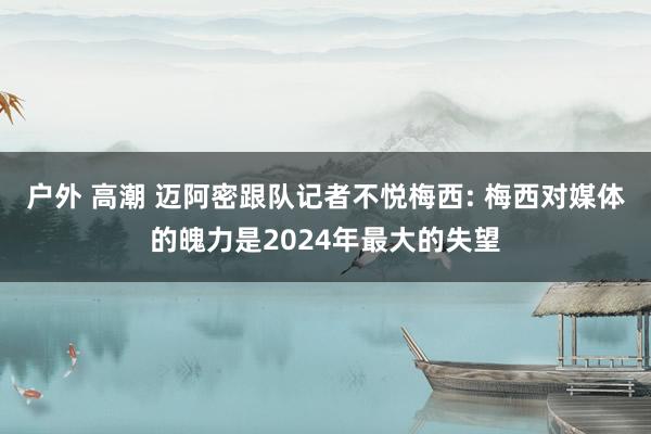 户外 高潮 迈阿密跟队记者不悦梅西: 梅西对媒体的魄力是2024年最大的失望