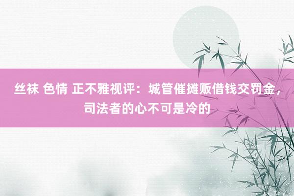 丝袜 色情 正不雅视评：城管催摊贩借钱交罚金，司法者的心不可是冷的