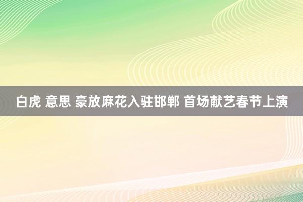 白虎 意思 豪放麻花入驻邯郸 首场献艺春节上演