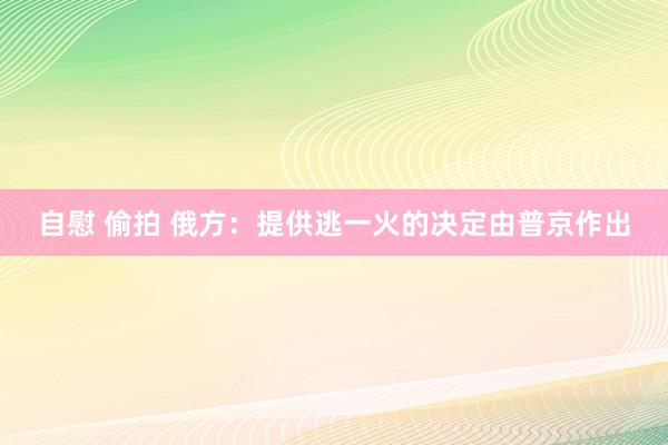 自慰 偷拍 俄方：提供逃一火的决定由普京作出