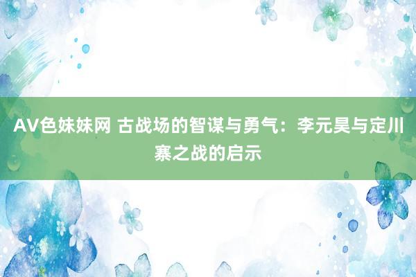 AV色妹妹网 古战场的智谋与勇气：李元昊与定川寨之战的启示