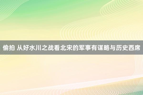 偷拍 从好水川之战看北宋的军事有谋略与历史西席