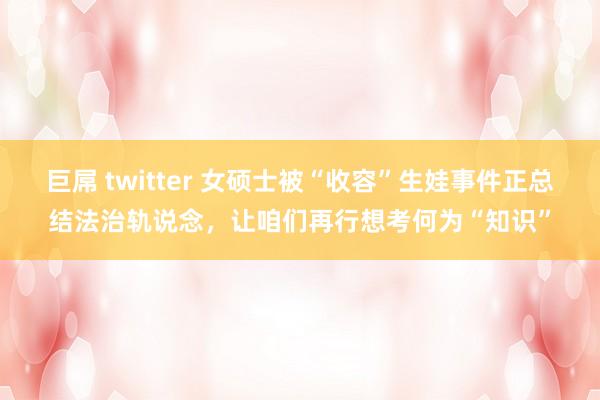 巨屌 twitter 女硕士被“收容”生娃事件正总结法治轨说念，让咱们再行想考何为“知识”