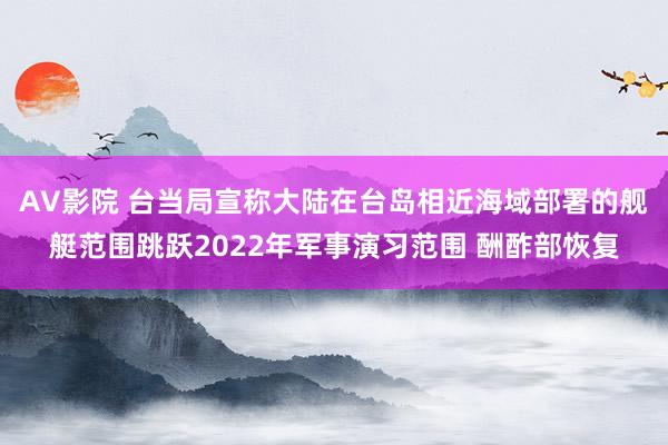 AV影院 台当局宣称大陆在台岛相近海域部署的舰艇范围跳跃2022年军事演习范围 酬酢部恢复