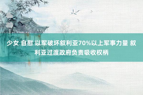 少女 自慰 以军破坏叙利亚70%以上军事力量 叙利亚过渡政府负责吸收权柄