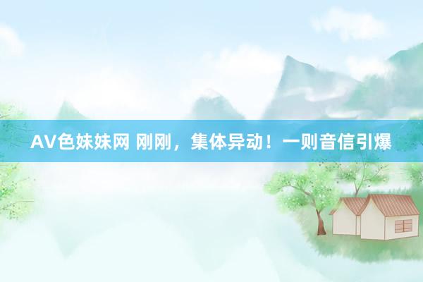 AV色妹妹网 刚刚，集体异动！一则音信引爆