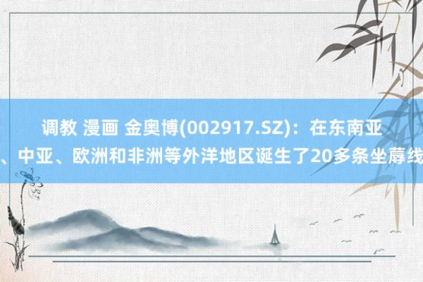 调教 漫画 金奥博(002917.SZ)：在东南亚、中亚、欧洲和非洲等外洋地区诞生了20多条坐蓐线