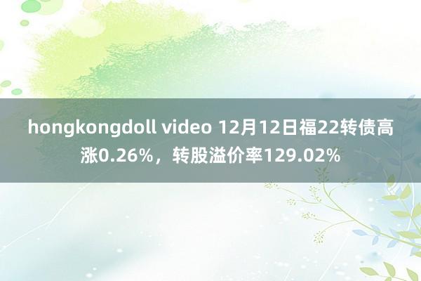 hongkongdoll video 12月12日福22转债高涨0.26%，转股溢价率129.02%