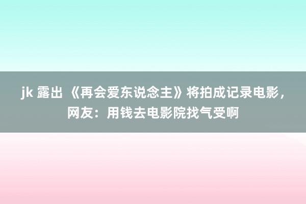 jk 露出 《再会爱东说念主》将拍成记录电影，网友：用钱去电影院找气受啊