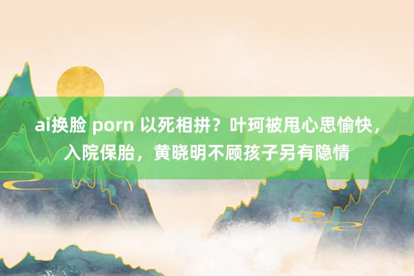 ai换脸 porn 以死相拼？叶珂被甩心思愉快，入院保胎，黄晓明不顾孩子另有隐情