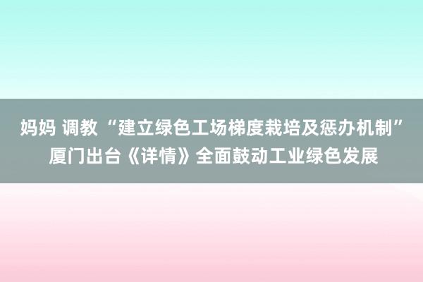 妈妈 调教 “建立绿色工场梯度栽培及惩办机制” 厦门出台《详情》全面鼓动工业绿色发展