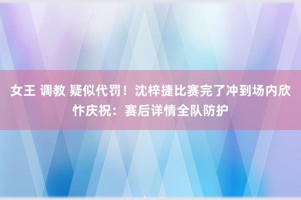 女王 调教 疑似代罚！沈梓捷比赛完了冲到场内欣忭庆祝：赛后详情全队防护