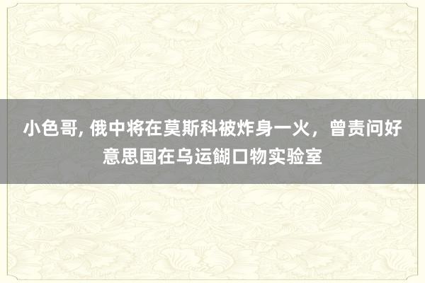 小色哥， 俄中将在莫斯科被炸身一火，曾责问好意思国在乌运餬口物实验室