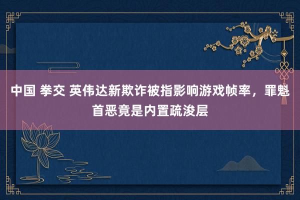 中国 拳交 英伟达新欺诈被指影响游戏帧率，罪魁首恶竟是内置疏浚层