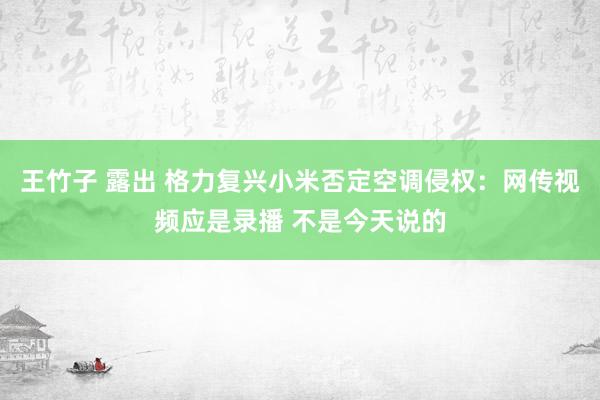 王竹子 露出 格力复兴小米否定空调侵权：网传视频应是录播 不是今天说的