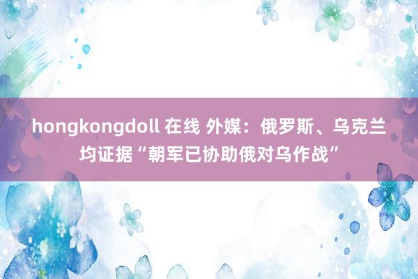 hongkongdoll 在线 外媒：俄罗斯、乌克兰均证据“朝军已协助俄对乌作战”