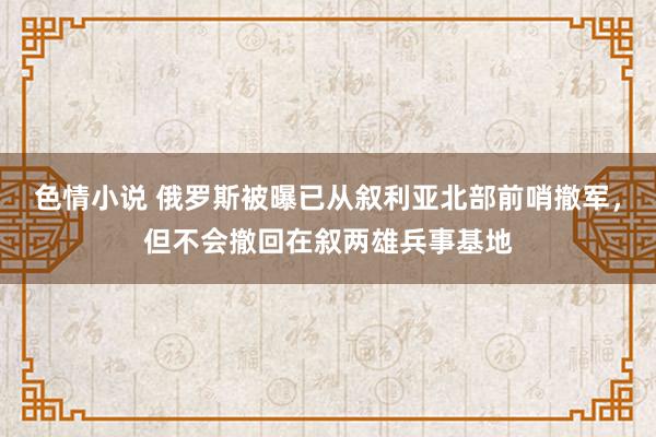 色情小说 俄罗斯被曝已从叙利亚北部前哨撤军，但不会撤回在叙两雄兵事基地