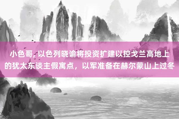 小色哥， 以色列晓谕将投资扩建以控戈兰高地上的犹太东谈主假寓点，以军准备在赫尔蒙山上过冬