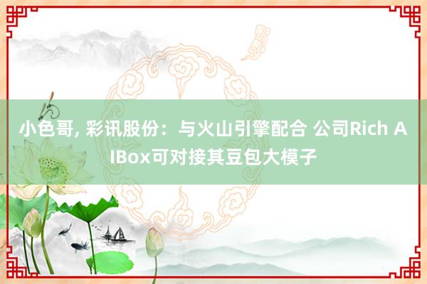 小色哥， 彩讯股份：与火山引擎配合 公司Rich AIBox可对接其豆包大模子