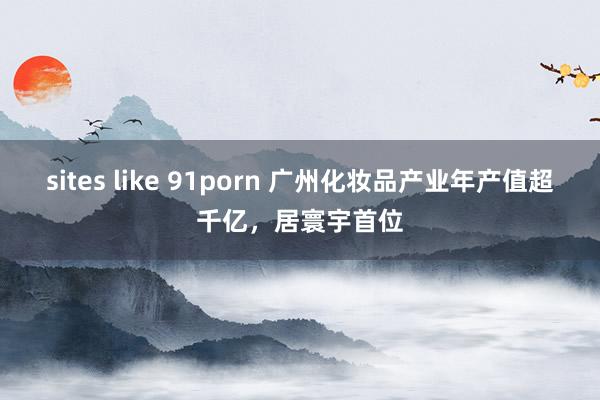 sites like 91porn 广州化妆品产业年产值超千亿，居寰宇首位